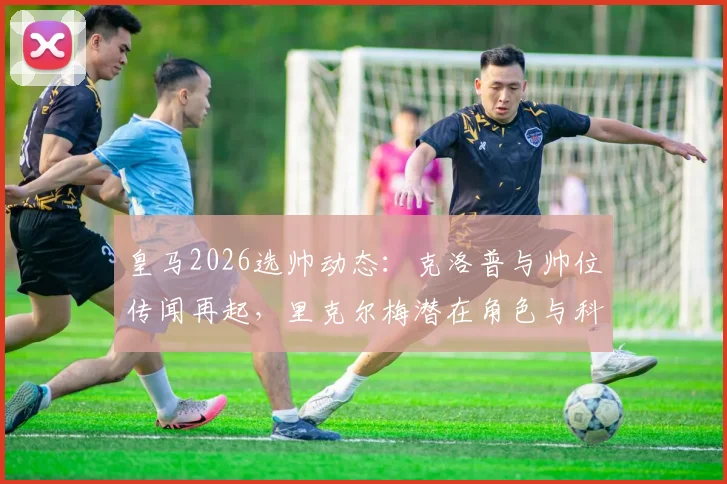 皇马2026选帅动态：克洛普与帅位传闻再起，里克尔梅潜在角色与科贝电台消息深度追踪