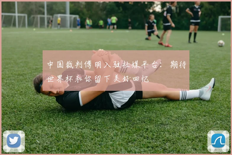 中国裁判傅明入驻社媒平台:期待世界杯和你留下美好回忆