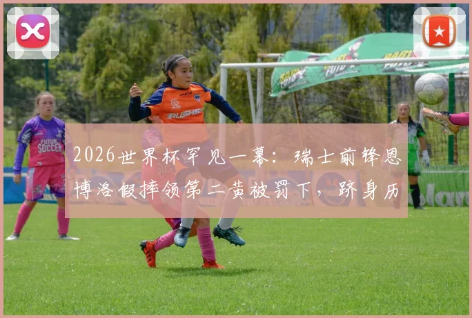 2026世界杯罕见一幕:瑞士前锋恩博洛假摔领第二黄被罚下,跻身历史第四人,裁判判罚尺度引热议