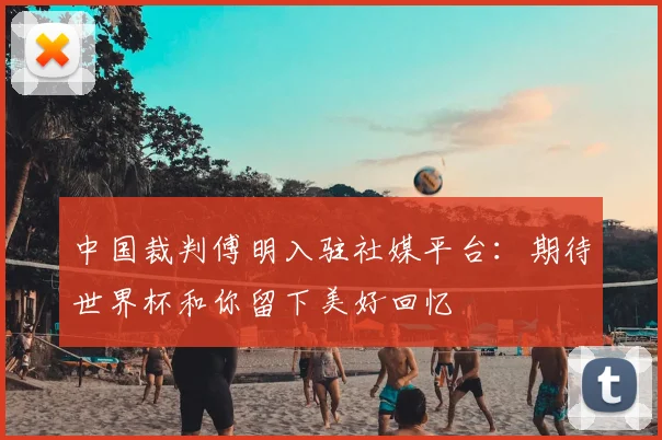中国裁判傅明入驻社媒平台：期待世界杯和你留下美好回忆