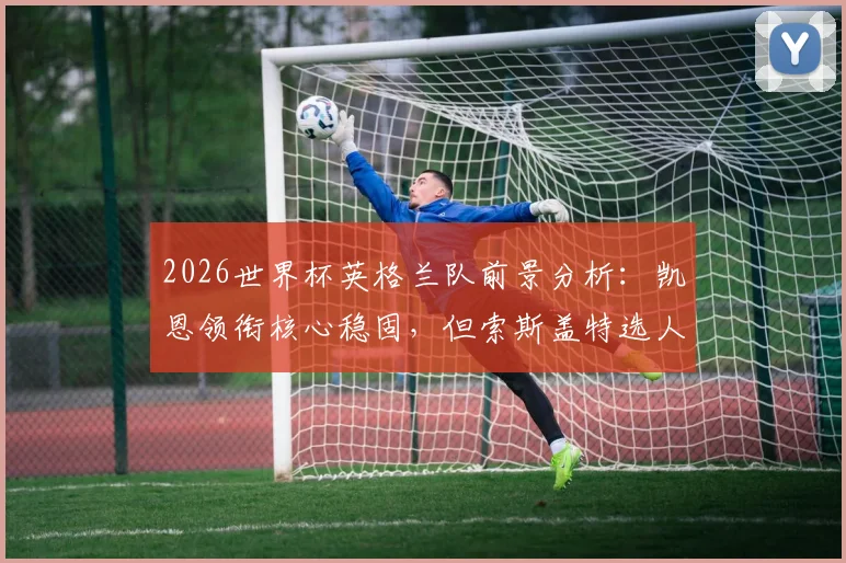 2026世界杯英格兰队前景分析：凯恩领衔核心稳固，但索斯盖特选人与中场短板成隐忧