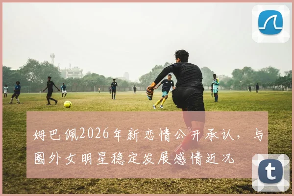 姆巴佩2026年新恋情公开承认，与圈外女明星稳定发展感情近况