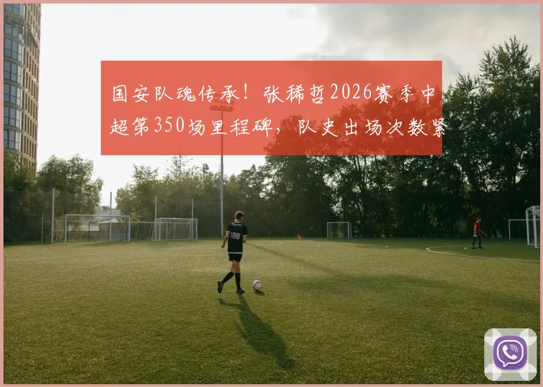 国安队魂传承！张稀哲2026赛季中超第350场里程碑，队史出场次数紧追传奇徐云龙