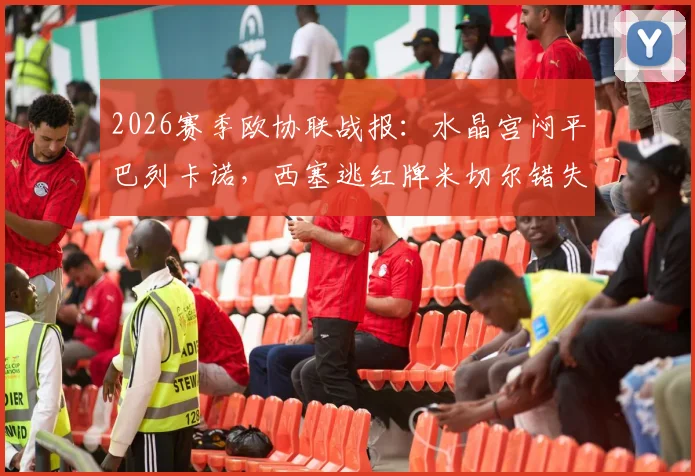 2026赛季欧协联战报：水晶宫闷平巴列卡诺，西塞逃红牌米切尔错失关键机会