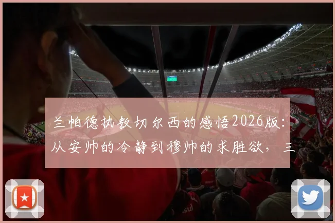 兰帕德执教切尔西的感悟2026版：从安帅的冷静到穆帅的求胜欲，三年主帅生涯学到什么