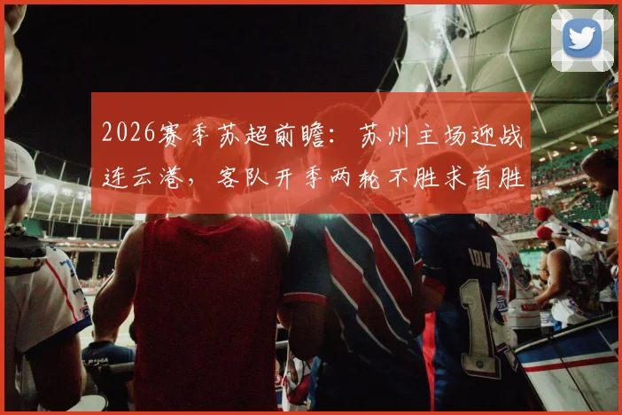 2026赛季苏超前瞻：苏州主场迎战连云港，客队开季两轮不胜求首胜