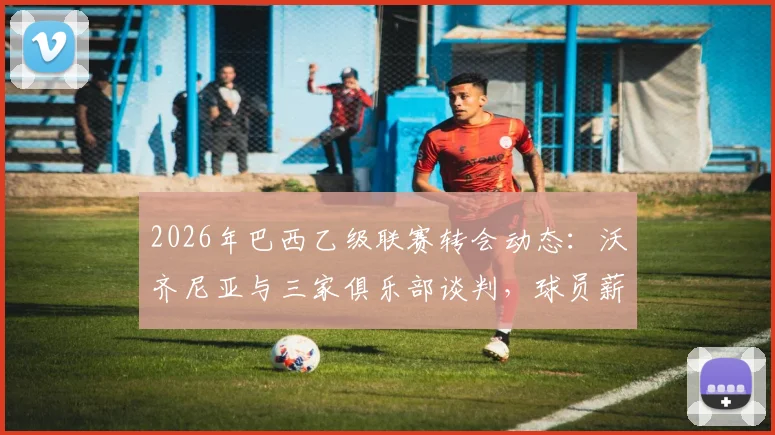 2026年巴西乙级联赛转会动态：沃齐尼亚与三家俱乐部谈判，球员薪资有望迎来显著提升