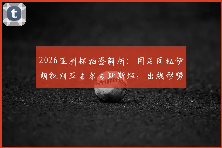 2026亚洲杯抽签解析：国足同组伊朗叙利亚吉尔吉斯斯坦，出线形势与对手实力全评估