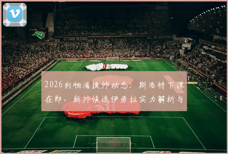 2026利物浦换帅动态:斯洛特下课在即,新帅候选伊劳拉实力解析与潜在人选盘点