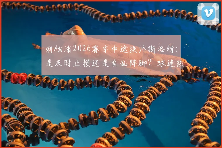 利物浦2026赛季中途换帅斯洛特：是及时止损还是自乱阵脚？球迷热议关键三点