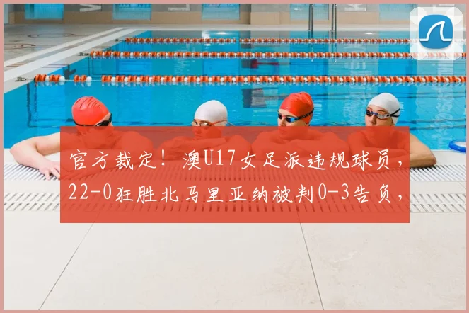 官方裁定！澳U17女足派违规球员，22-0狂胜北马里亚纳被判0-3告负，资格赛规则需警惕