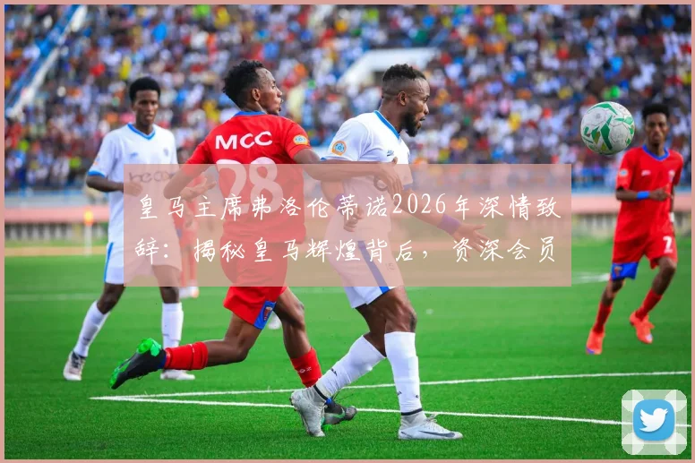 皇马主席弗洛伦蒂诺2026年深情致辞:揭秘皇马辉煌背后,资深会员的付出与坚守为何是关键