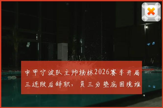 中甲宁波队主帅杨林2026赛季开局三连败后辞职，负三分垫底困境谁来破局？