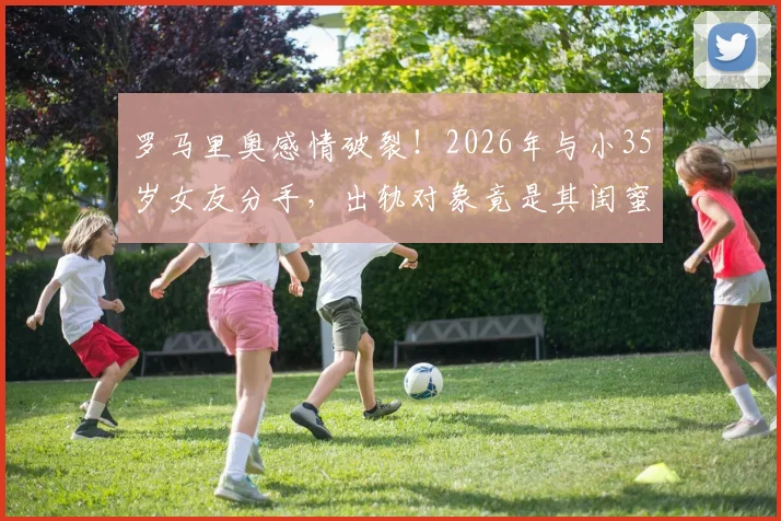 罗马里奥感情破裂!2026年与小35岁女友分手,出轨对象竟是其闺蜜引热议