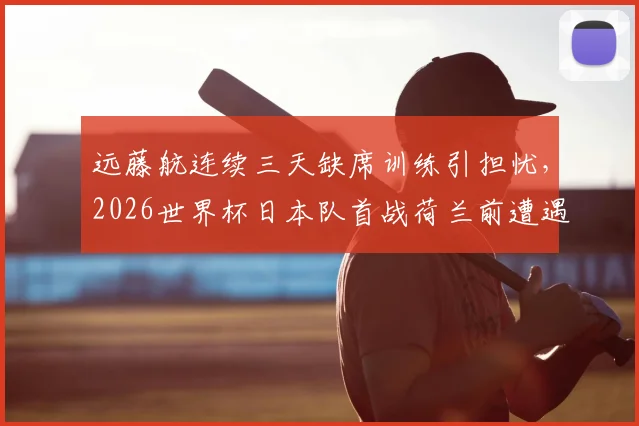 远藤航连续三天缺席训练引担忧，2026世界杯日本队首战荷兰前遭遇伤病危机？