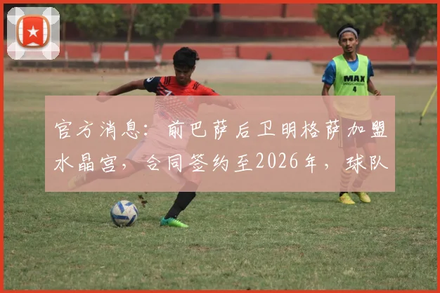 官方消息：前巴萨后卫明格萨加盟水晶宫，合同签约至2026年，球队后防迎来重要补强