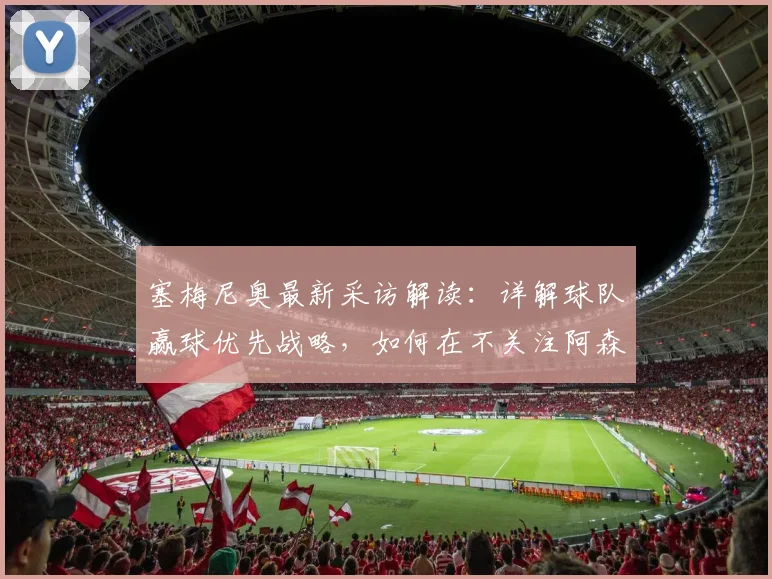 塞梅尼奥最新采访解读：详解球队赢球优先战略，如何在不关注阿森纳情况下完成施压