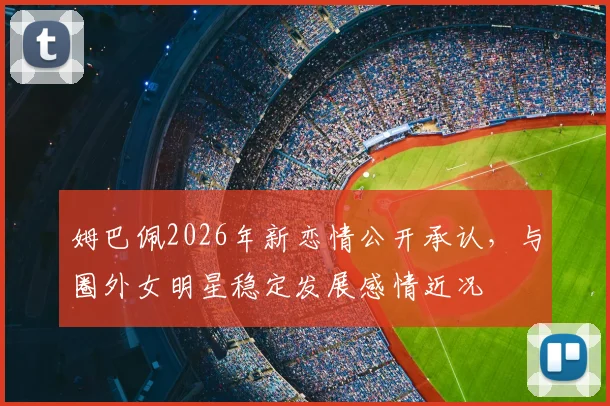 姆巴佩2026年新恋情公开承认，与圈外女明星稳定发展感情近况