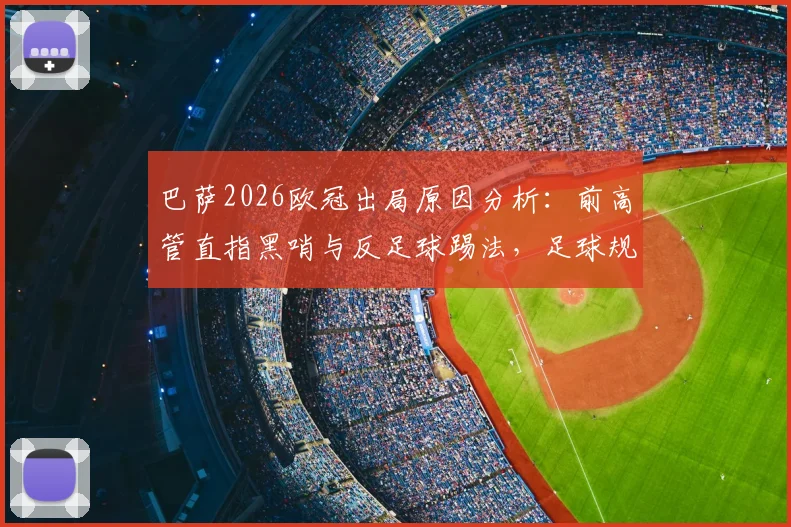 巴萨2026欧冠出局原因分析:前高管直指黑哨与反足球踢法,足球规则争议再成焦点