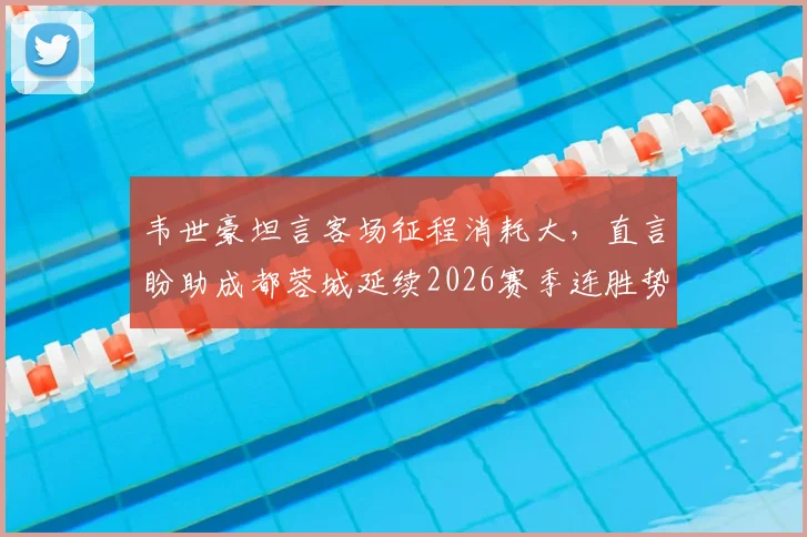 韦世豪坦言客场征程消耗大，直言盼助成都蓉城延续2026赛季连胜势头