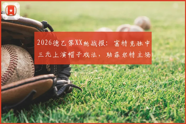 2026德乙第XX轮战报：富特克独中三元上演帽子戏法，助菲尔特主场3-2力克达姆施塔特