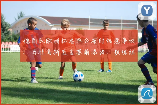 德国队欧洲杯名单公布时机惹争议：马特乌斯直言赛前添堵，教练组决策遭业内质疑