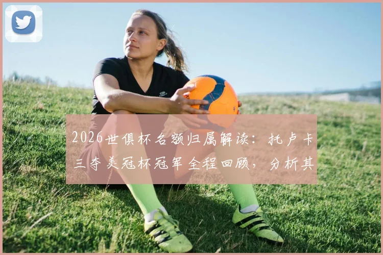 2026世俱杯名额归属解读：托卢卡三夺美冠杯冠军全程回顾，分析其世俱杯前景与阵容