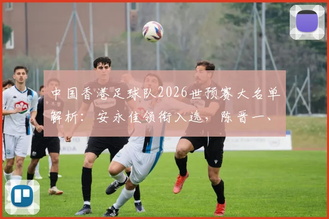 中国香港足球队2026世预赛大名单解析：安永佳领衔入选，陈晋一、孙铭谦等球员在列，附阵容深度分析与展望