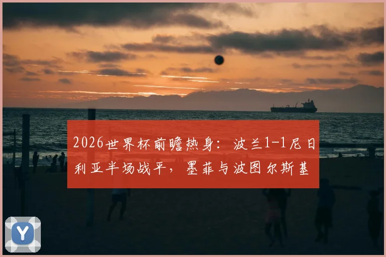 2026世界杯前瞻热身：波兰1-1尼日利亚半场战平，墨菲与波图尔斯基进球，双方阵容战术深度解析