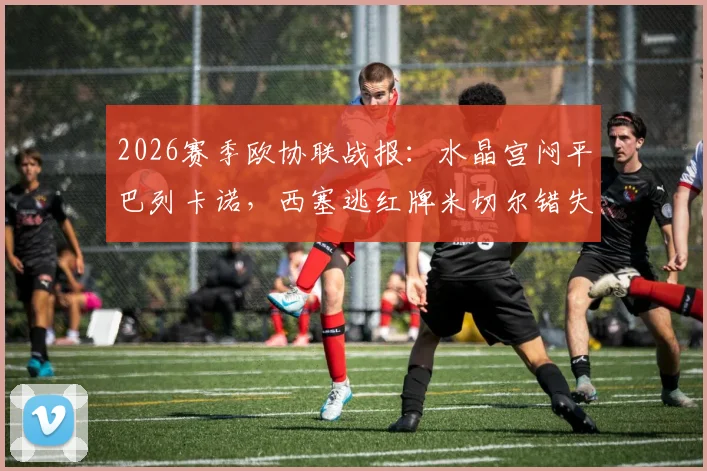 2026赛季欧协联战报：水晶宫闷平巴列卡诺，西塞逃红牌米切尔错失关键机会