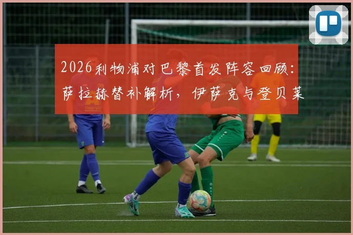 2026利物浦对巴黎首发阵容回顾：萨拉赫替补解析，伊萨克与登贝莱关键对位全纪录