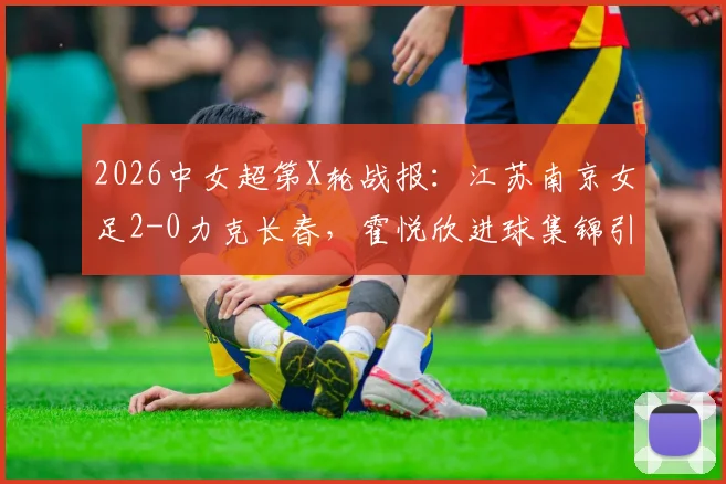 2026中女超第X轮战报：江苏南京女足2-0力克长春，霍悦欣进球集锦引关注，最新积分榜排名出炉