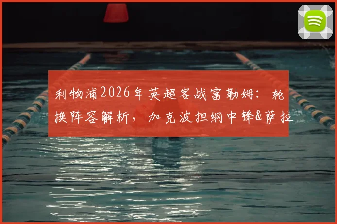 利物浦2026年英超客战富勒姆：轮换阵容解析，加克波担纲中锋&萨拉赫有望首发的影响