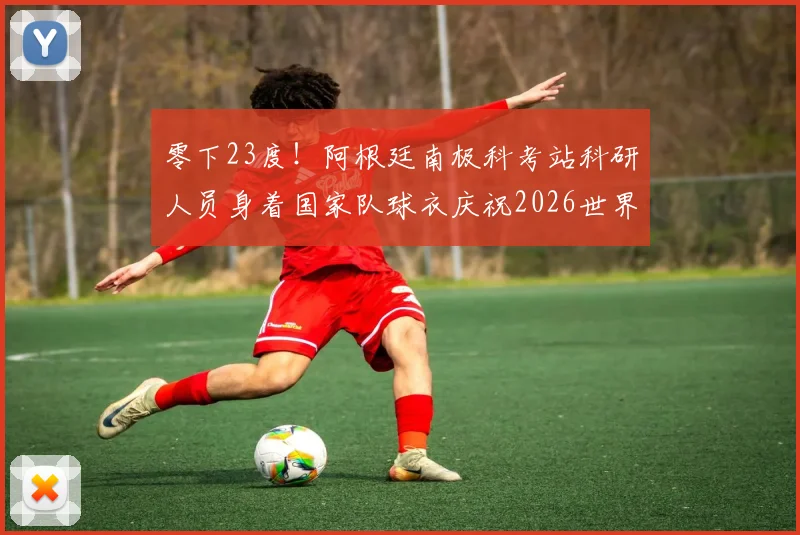 零下23度！阿根廷南极科考站科研人员身着国家队球衣庆祝2026世界杯晋级，冰原上的足球狂热