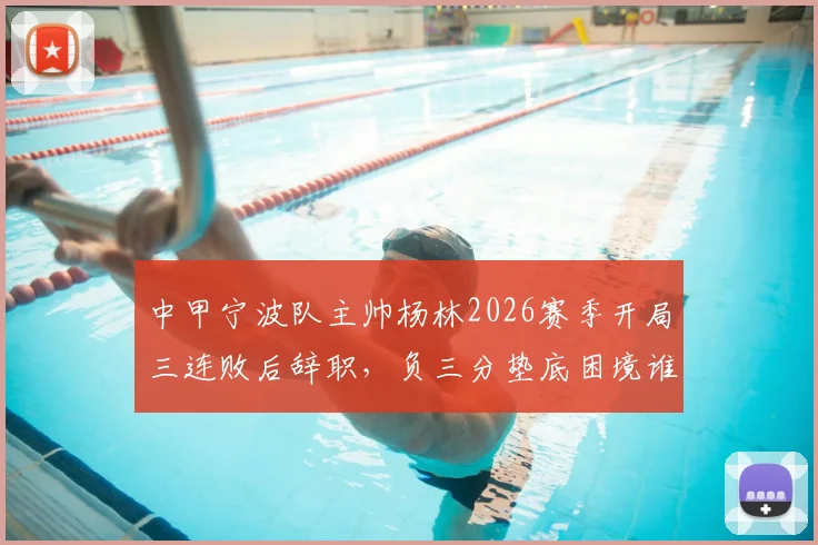 中甲宁波队主帅杨林2026赛季开局三连败后辞职,负三分垫底困境谁来破局?