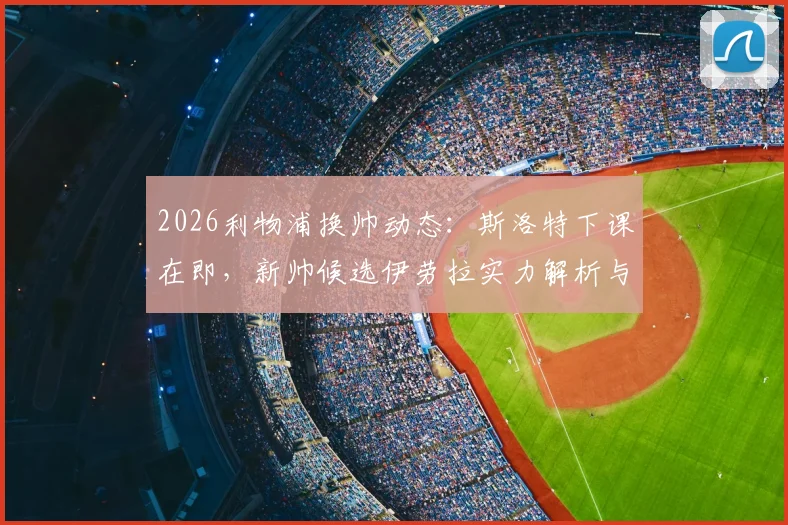 2026利物浦换帅动态：斯洛特下课在即，新帅候选伊劳拉实力解析与潜在人选盘点