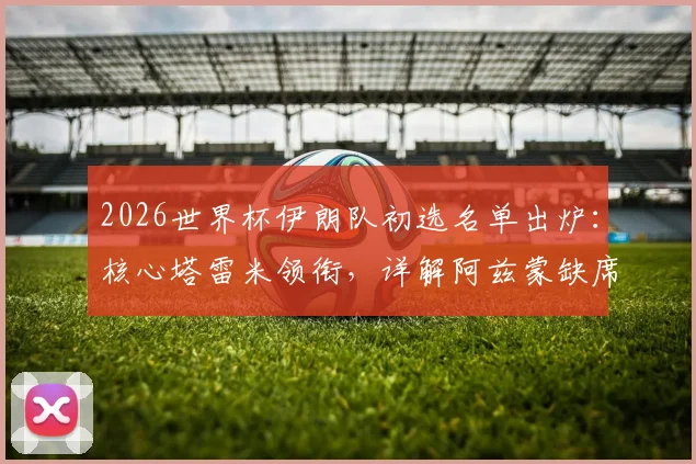 2026世界杯伊朗队初选名单出炉：核心塔雷米领衔，详解阿兹蒙缺席原因与阵容看点