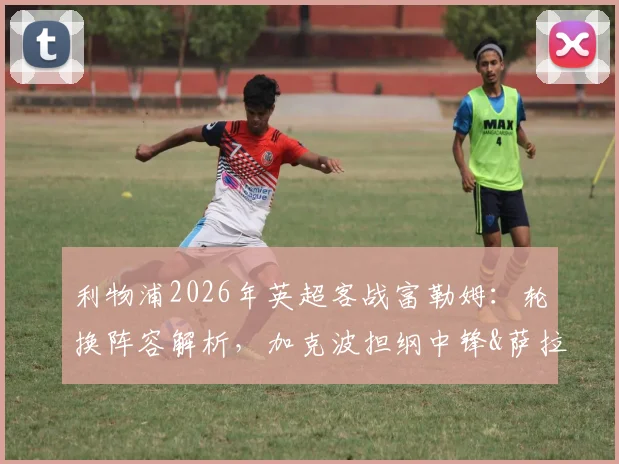 利物浦2026年英超客战富勒姆：轮换阵容解析，加克波担纲中锋&萨拉赫有望首发的影响