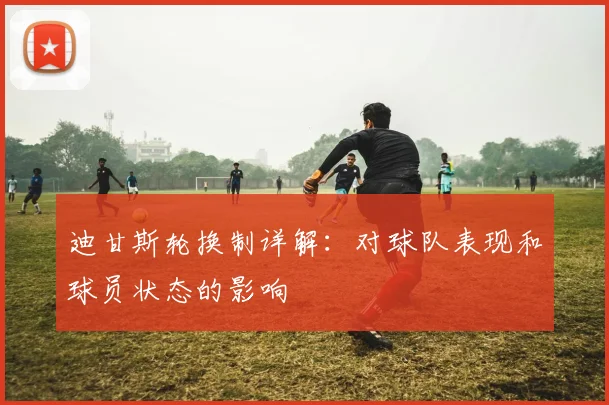 迪甘斯轮换制详解：对球队表现和球员状态的影响