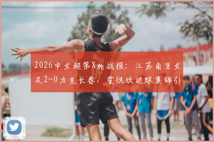 2026中女超第X轮战报：江苏南京女足2-0力克长春，霍悦欣进球集锦引关注，最新积分榜排名出炉