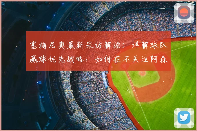 塞梅尼奥最新采访解读：详解球队赢球优先战略，如何在不关注阿森纳情况下完成施压
