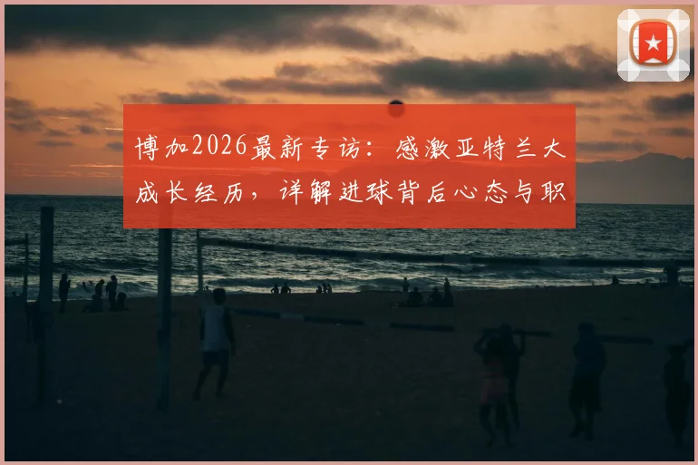 博加2026最新专访：感激亚特兰大成长经历，详解进球背后心态与职业生涯规划