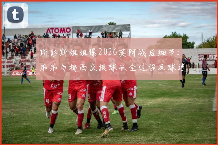 斯彭斯姐姐曝2026英阿战后细节：弟弟与梅西交换球衣全过程及球迷关心问题解答
