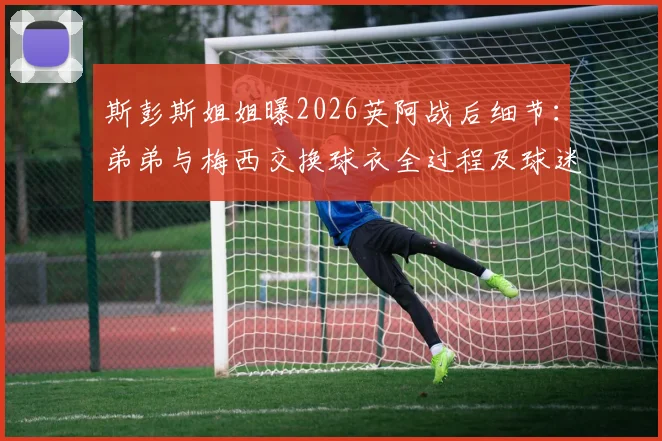 斯彭斯姐姐曝2026英阿战后细节：弟弟与梅西交换球衣全过程及球迷关心问题解答