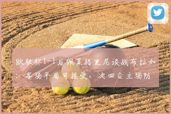 欧联杯1-1后佩莱格里尼谈战布拉加：客场平局可接受，次回合主场防守是关键