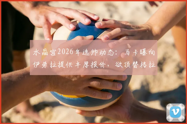 水晶宫2026年选帅动态：马卡曝向伊劳拉提供丰厚报价，欲顶替格拉斯纳执教席位
