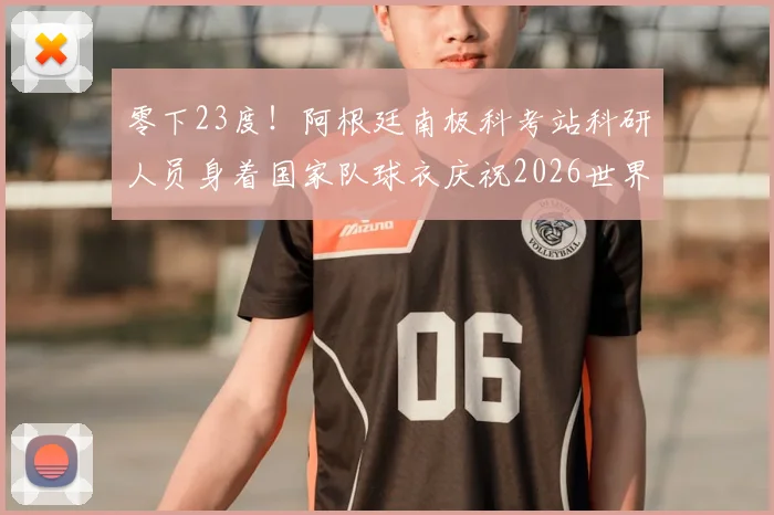 零下23度！阿根廷南极科考站科研人员身着国家队球衣庆祝2026世界杯晋级，冰原上的足球狂热