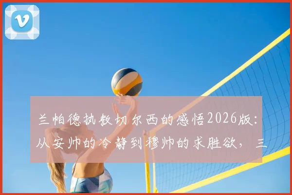 兰帕德执教切尔西的感悟2026版:从安帅的冷静到穆帅的求胜欲,三年主帅生涯学到什么