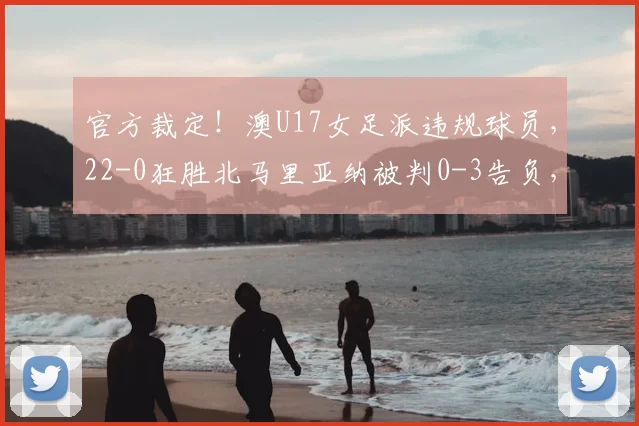 官方裁定！澳U17女足派违规球员，22-0狂胜北马里亚纳被判0-3告负，资格赛规则需警惕