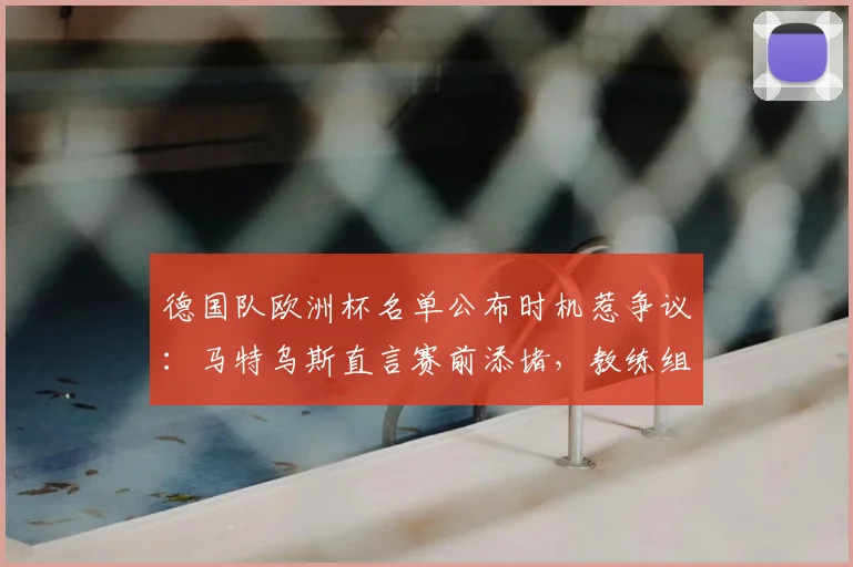 德国队欧洲杯名单公布时机惹争议：马特乌斯直言赛前添堵，教练组决策遭业内质疑